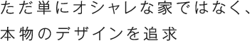 ただ単にオシャレな家ではなく、本物のデザインを追求