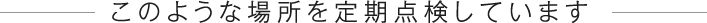 このような場所を定期点検しています