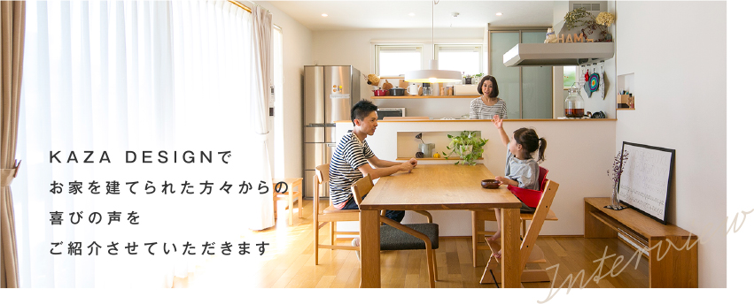 KAZA DESIGNでお家を建てられた方々からの
喜びの声をご紹介させていただきます