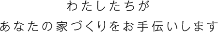 わたしたちがあなたの家づくりをお手伝いします