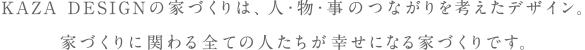 KAZA DESIGNの家づくりは、人・物・事のつながりを考えたデザイン。
家づくりに関わる全ての人たちが幸せになる家づくりです。